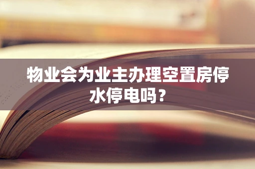 物业会为业主办理空置房停水停电吗？