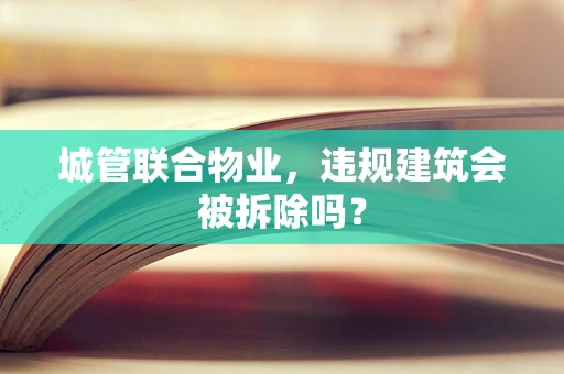 城管联合物业，违规建筑会被拆除吗？